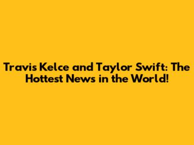Travis Kelce and Taylor Swift: The Hottest News in the World!