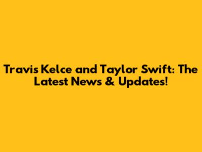 Travis Kelce and Taylor Swift: The Latest News & Updates!