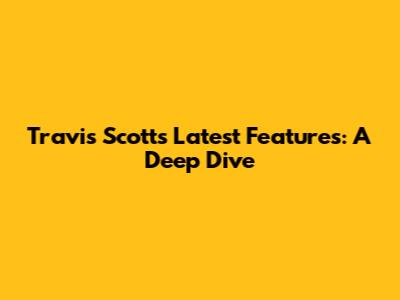 Travis Scott's Latest Features: A Deep Dive