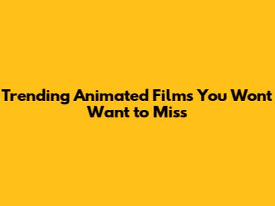 Trending Animated Films You Won't Want to Miss