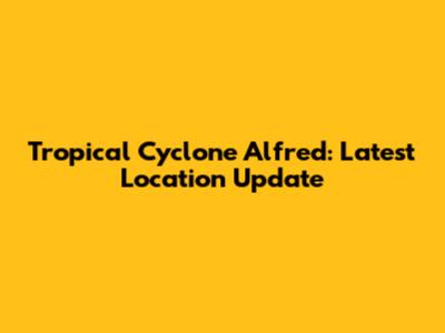 Tropical Cyclone Alfred: Latest Location Update