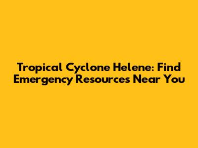 Tropical Cyclone Helene: Find Emergency Resources Near You