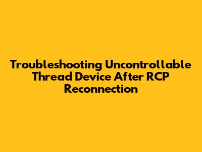 Troubleshooting Uncontrollable Thread Device After RCP Reconnection