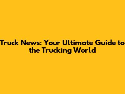 Truck News: Your Ultimate Guide to the Trucking World