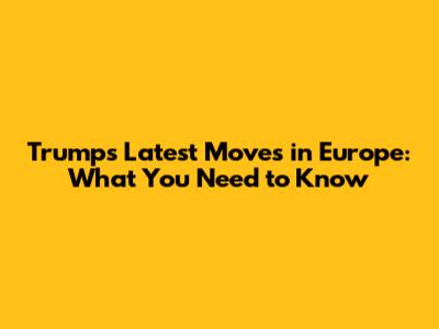 Trump's Latest Moves in Europe: What You Need to Know