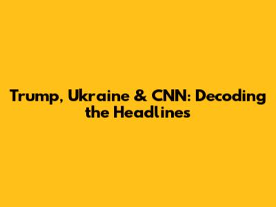Trump, Ukraine & CNN: Decoding the Headlines