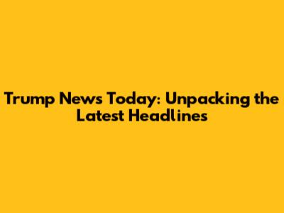 Trump News Today: Unpacking the Latest Headlines