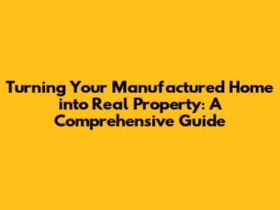 Turning Your Manufactured Home into Real Property: A Comprehensive Guide