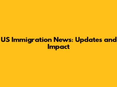 US Immigration News: Updates and Impact