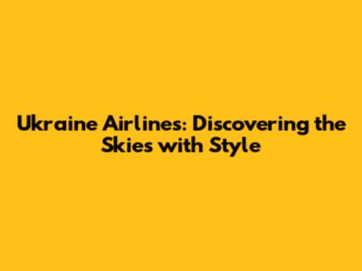 Ukraine Airlines: Discovering the Skies with Style