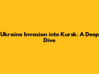 Ukraine Invasion into Kursk: A Deep Dive