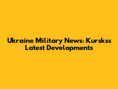 Ukraine Military News: Kursks's Latest Developments