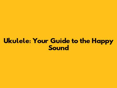 Ukulele: Your Guide to the Happy Sound
