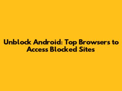 Unblock Android: Top Browsers to Access Blocked Sites