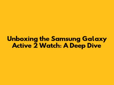 Unboxing the Samsung Galaxy Active 2 Watch: A Deep Dive
