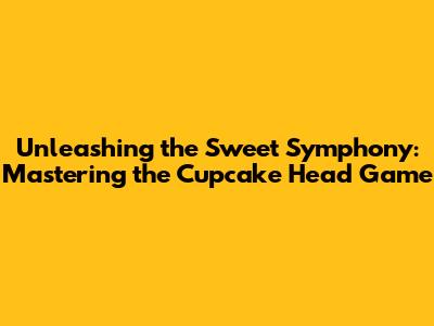 Unleashing the Sweet Symphony: Mastering the Cupcake Head Game