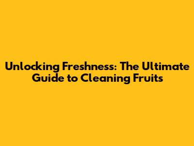 Unlocking Freshness: The Ultimate Guide to Cleaning Fruits
