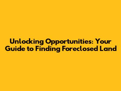 Unlocking Opportunities: Your Guide to Finding Foreclosed Land
