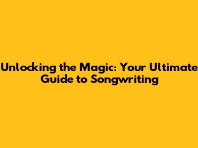 Unlocking the Magic: Your Ultimate Guide to Songwriting