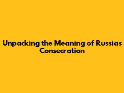 Unpacking the Meaning of Russia's Consecration