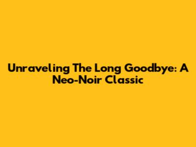 Unraveling 'The Long Goodbye': A Neo-Noir Classic