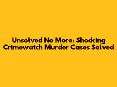 Unsolved No More: Shocking Crimewatch Murder Cases Solved
