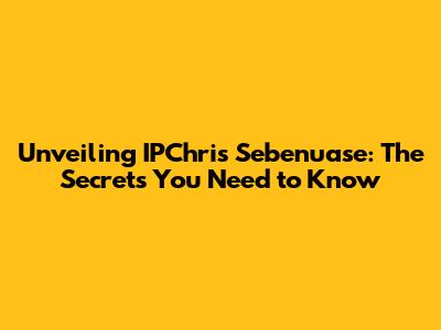 Unveiling IPChris Sebenuase: The Secrets You Need to Know