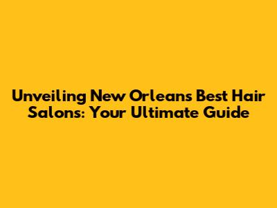 Unveiling New Orleans' Best Hair Salons: Your Ultimate Guide