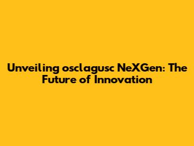 Unveiling osclagusc NeXGen: The Future of Innovation