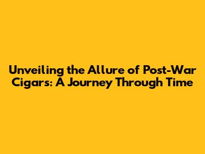 Unveiling the Allure of Post-War Cigars: A Journey Through Time