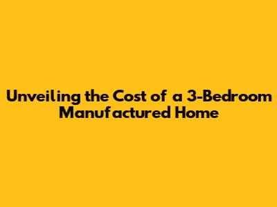 Unveiling the Cost of a 3-Bedroom Manufactured Home