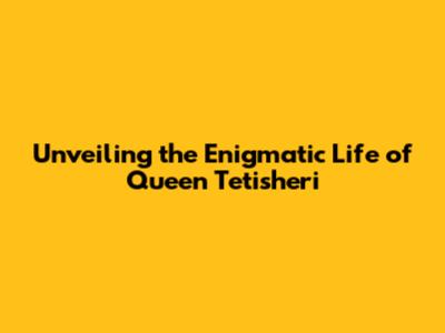 Unveiling the Enigmatic Life of Queen Tetisheri