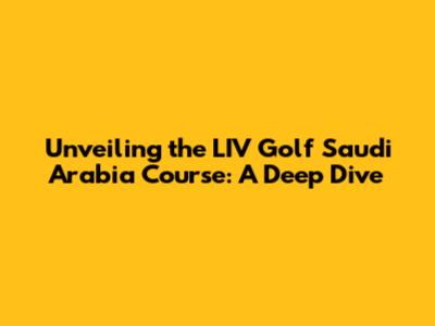 Unveiling the LIV Golf Saudi Arabia Course: A Deep Dive