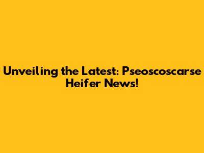 Unveiling the Latest: Pseoscoscarse Heifer News!