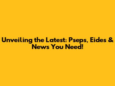 Unveiling the Latest: Pseps, Eides & News You Need!