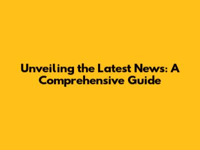 Unveiling the Latest News: A Comprehensive Guide