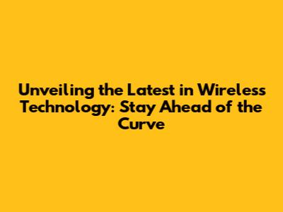 Unveiling the Latest in Wireless Technology: Stay Ahead of the Curve