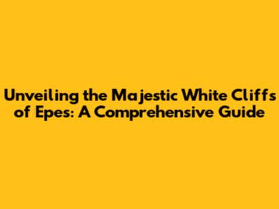 Unveiling the Majestic White Cliffs of Epes: A Comprehensive Guide