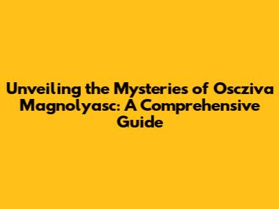 Unveiling the Mysteries of Oscziva Magnolyasc: A Comprehensive Guide
