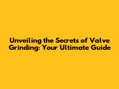 Unveiling the Secrets of Valve Grinding: Your Ultimate Guide