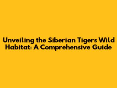 Unveiling the Siberian Tiger's Wild Habitat: A Comprehensive Guide