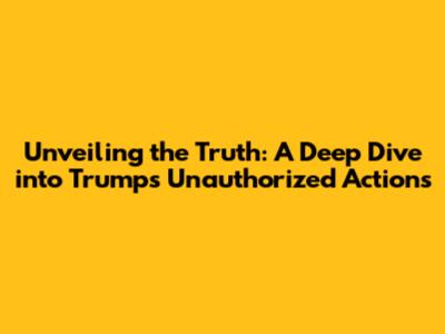 Unveiling the Truth: A Deep Dive into Trump's Unauthorized Actions