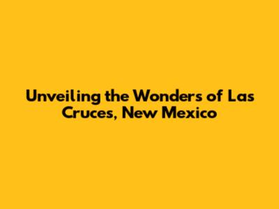 Unveiling the Wonders of Las Cruces, New Mexico