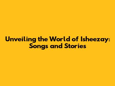 Unveiling the World of Isheezay: Songs and Stories