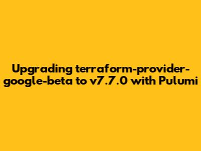 Upgrading terraform-provider-google-beta to v7.7.0 with Pulumi