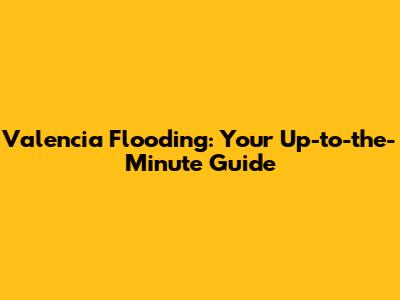 Valencia Flooding: Your Up-to-the-Minute Guide