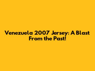 Venezuela 2007 Jersey: A Blast From the Past!