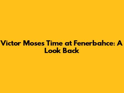 Victor Moses' Time at Fenerbahce: A Look Back