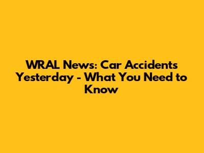 WRAL News: Car Accidents Yesterday - What You Need to Know