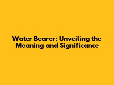 Water Bearer: Unveiling the Meaning and Significance